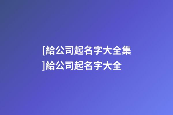 [給公司起名字大全集]給公司起名字大全-第1張-公司起名-玄機派